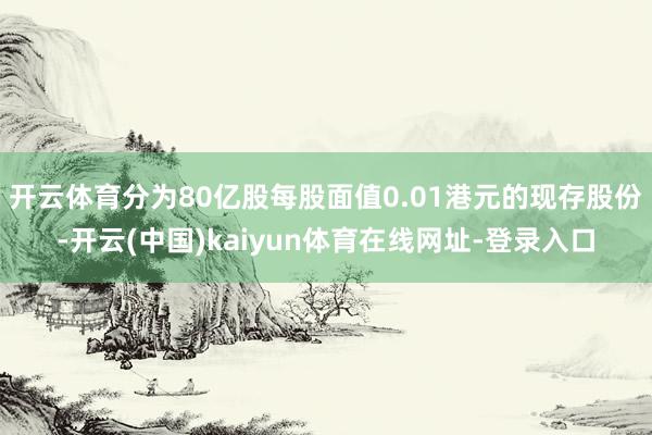 开云体育分为80亿股每股面值0.01港元的现存股份-开云(中国)kaiyun体育在线网址-登录入口