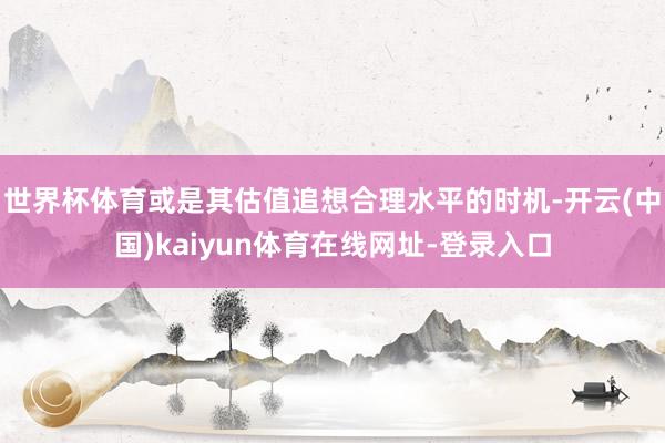 世界杯体育或是其估值追想合理水平的时机-开云(中国)kaiyun体育在线网址-登录入口