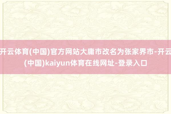 开云体育(中国)官方网站大庸市改名为张家界市-开云(中国)kaiyun体育在线网址-登录入口