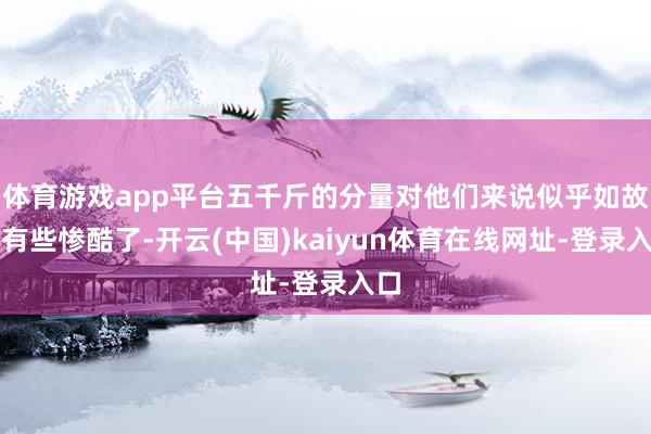 体育游戏app平台五千斤的分量对他们来说似乎如故是有些惨酷了-开云(中国)kaiyun体育在线网址-登录入口