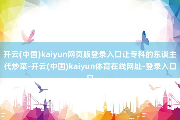 开云(中国)kaiyun网页版登录入口让专科的东谈主代炒菜-开云(中国)kaiyun体育在线网址-登录入口