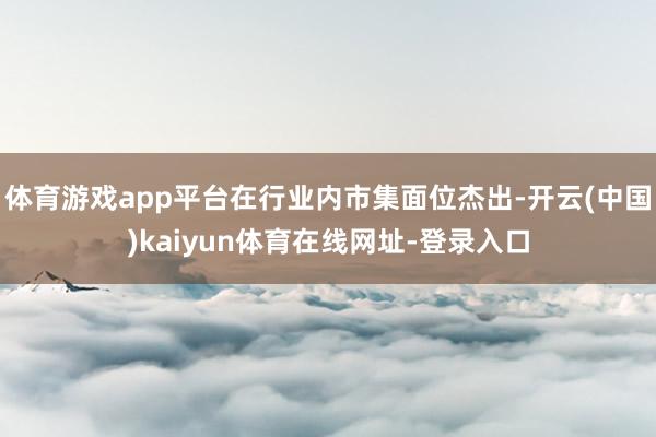 体育游戏app平台在行业内市集面位杰出-开云(中国)kaiyun体育在线网址-登录入口
