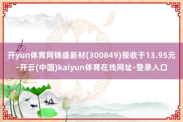 开yun体育网锦盛新材(300849)报收于13.95元-开云(中国)kaiyun体育在线网址-登录入口