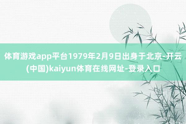 体育游戏app平台1979年2月9日出身于北京-开云(中国)kaiyun体育在线网址-登录入口