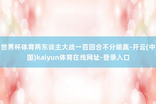 世界杯体育两东谈主大战一百回合不分输赢-开云(中国)kaiyun体育在线网址-登录入口