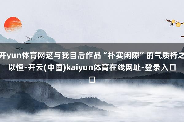 开yun体育网这与我自后作品“朴实闲隙”的气质持之以恒-开云(中国)kaiyun体育在线网址-登录入口