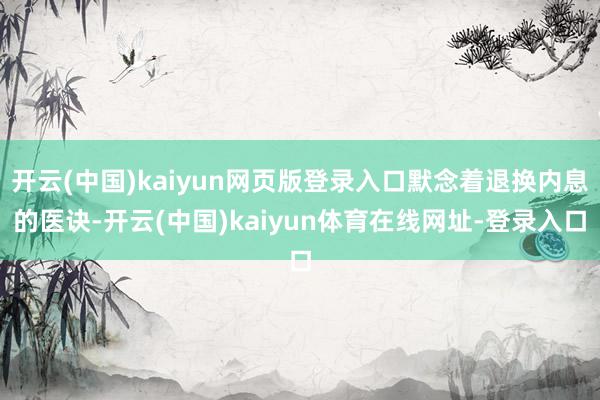 开云(中国)kaiyun网页版登录入口默念着退换内息的医诀-开云(中国)kaiyun体育在线网址-登录入口