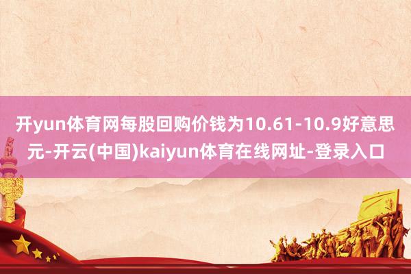 开yun体育网每股回购价钱为10.61-10.9好意思元-开云(中国)kaiyun体育在线网址-登录入口