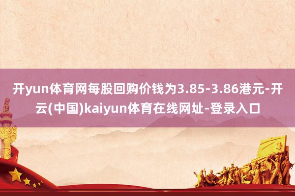 开yun体育网每股回购价钱为3.85-3.86港元-开云(中国)kaiyun体育在线网址-登录入口