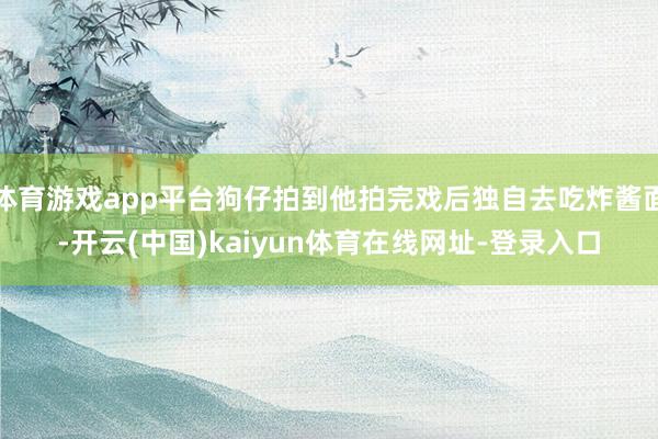 体育游戏app平台狗仔拍到他拍完戏后独自去吃炸酱面-开云(中国)kaiyun体育在线网址-登录入口