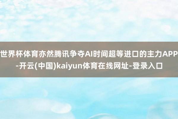 世界杯体育亦然腾讯争夺AI时间超等进口的主力APP-开云(中国)kaiyun体育在线网址-登录入口