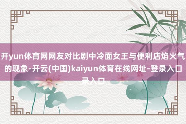 开yun体育网网友对比剧中冷面女王与便利店焰火气的现象-开云(中国)kaiyun体育在线网址-登录入口