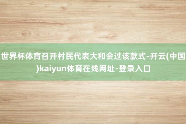 世界杯体育召开村民代表大和会过该款式-开云(中国)kaiyun体育在线网址-登录入口