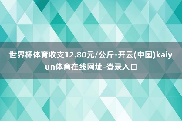 世界杯体育收支12.80元/公斤-开云(中国)kaiyun体育在线网址-登录入口