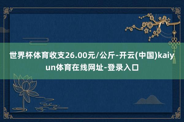 世界杯体育收支26.00元/公斤-开云(中国)kaiyun体育在线网址-登录入口