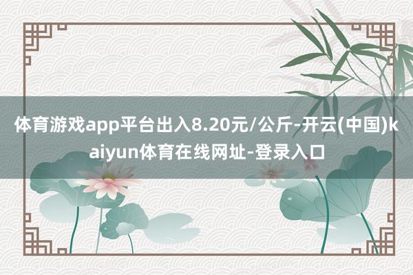 体育游戏app平台出入8.20元/公斤-开云(中国)kaiyun体育在线网址-登录入口