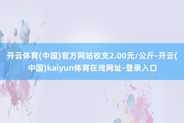 开云体育(中国)官方网站收支2.00元/公斤-开云(中国)kaiyun体育在线网址-登录入口