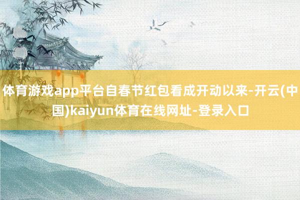 体育游戏app平台自春节红包看成开动以来-开云(中国)kaiyun体育在线网址-登录入口