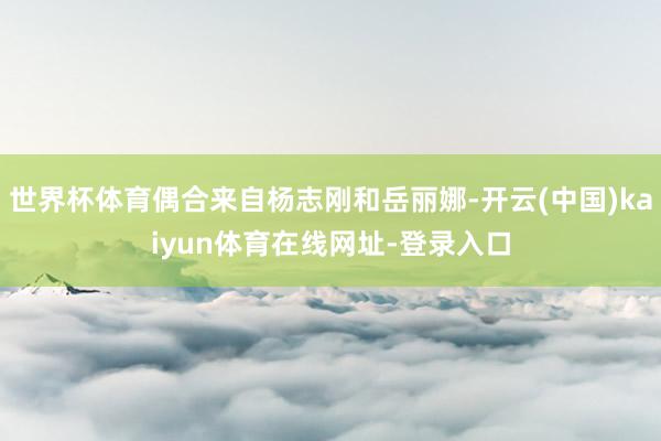 世界杯体育偶合来自杨志刚和岳丽娜-开云(中国)kaiyun体育在线网址-登录入口
