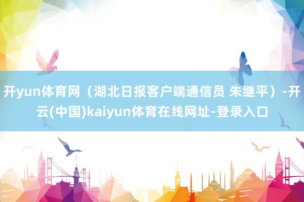 开yun体育网（湖北日报客户端通信员 朱继平）-开云(中国)kaiyun体育在线网址-登录入口