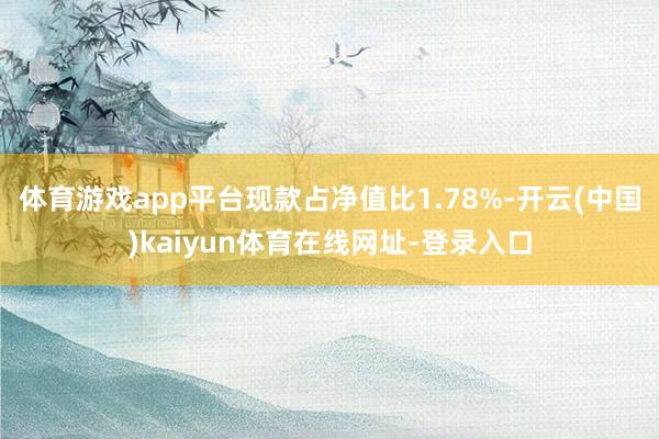 体育游戏app平台现款占净值比1.78%-开云(中国)kaiyun体育在线网址-登录入口