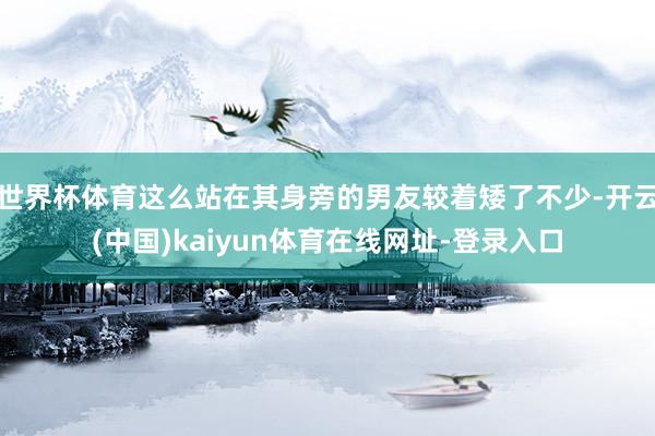 世界杯体育这么站在其身旁的男友较着矮了不少-开云(中国)kaiyun体育在线网址-登录入口