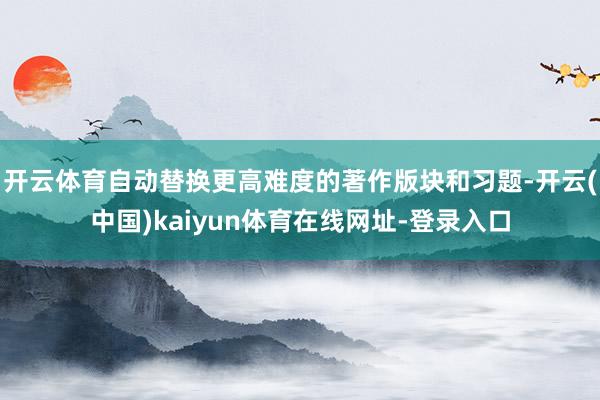 开云体育自动替换更高难度的著作版块和习题-开云(中国)kaiyun体育在线网址-登录入口