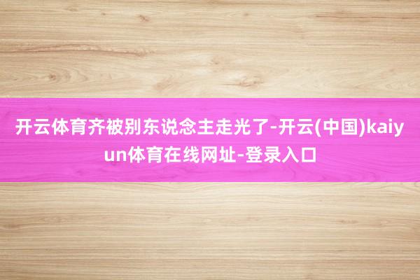 开云体育齐被别东说念主走光了-开云(中国)kaiyun体育在线网址-登录入口