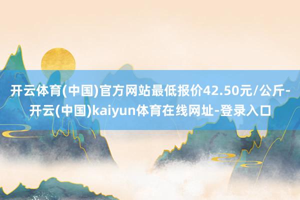 开云体育(中国)官方网站最低报价42.50元/公斤-开云(中国)kaiyun体育在线网址-登录入口