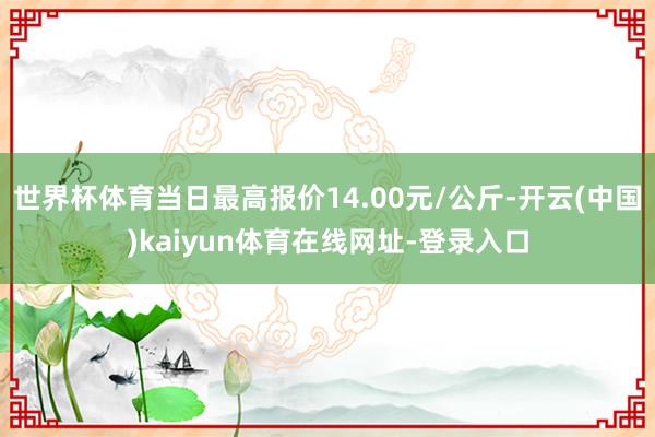 世界杯体育当日最高报价14.00元/公斤-开云(中国)kaiyun体育在线网址-登录入口