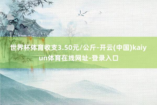 世界杯体育收支3.50元/公斤-开云(中国)kaiyun体育在线网址-登录入口