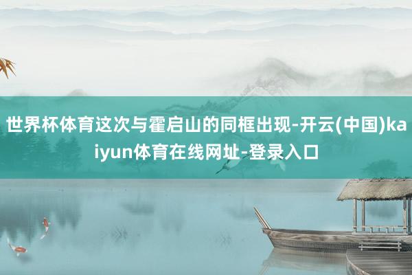 世界杯体育这次与霍启山的同框出现-开云(中国)kaiyun体育在线网址-登录入口