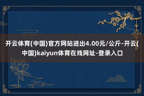 开云体育(中国)官方网站进出4.00元/公斤-开云(中国)kaiyun体育在线网址-登录入口