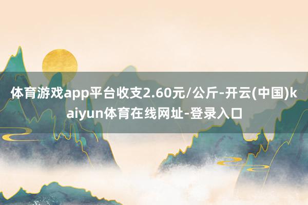 体育游戏app平台收支2.60元/公斤-开云(中国)kaiyun体育在线网址-登录入口