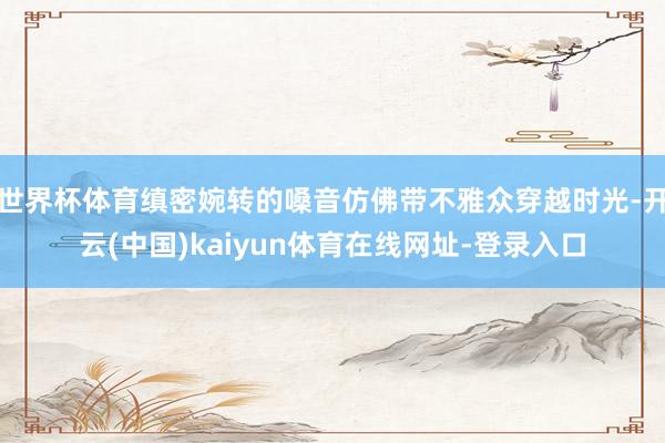 世界杯体育缜密婉转的嗓音仿佛带不雅众穿越时光-开云(中国)kaiyun体育在线网址-登录入口