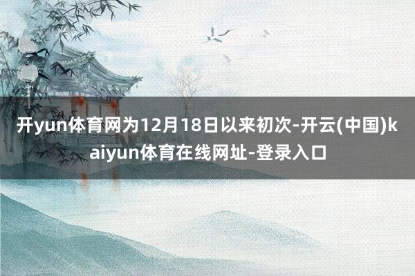 开yun体育网为12月18日以来初次-开云(中国)kaiyun体育在线网址-登录入口