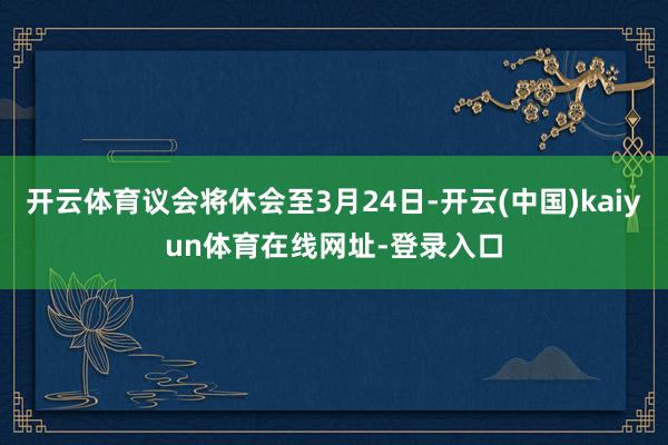 开云体育议会将休会至3月24日-开云(中国)kaiyun体育在线网址-登录入口