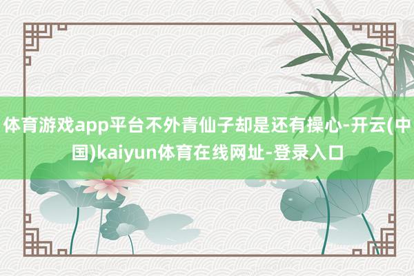 体育游戏app平台不外青仙子却是还有操心-开云(中国)kaiyun体育在线网址-登录入口