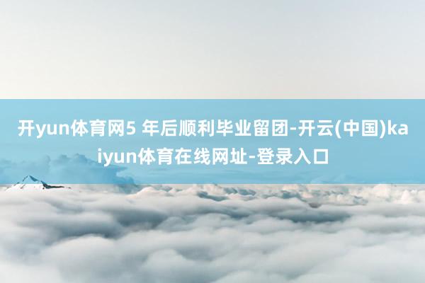 开yun体育网5 年后顺利毕业留团-开云(中国)kaiyun体育在线网址-登录入口