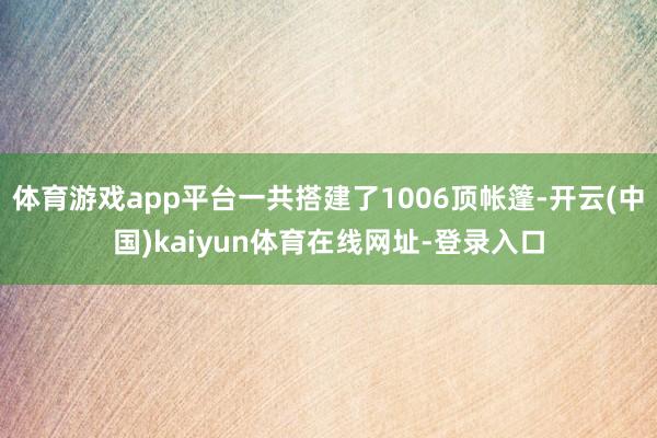 体育游戏app平台一共搭建了1006顶帐篷-开云(中国)kaiyun体育在线网址-登录入口
