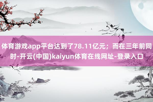 体育游戏app平台达到了78.11亿元；而在三年前同时-开云(中国)kaiyun体育在线网址-登录入口