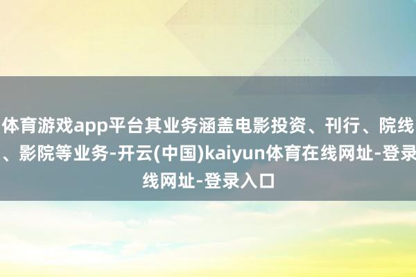 体育游戏app平台其业务涵盖电影投资、刊行、院线处置、影院等业务-开云(中国)kaiyun体育在线网址-登录入口