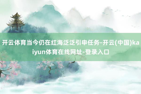 开云体育当今仍在红海泛泛引申任务-开云(中国)kaiyun体育在线网址-登录入口