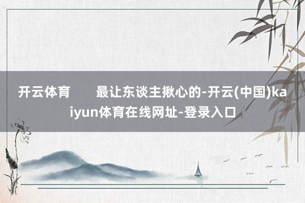 开云体育       最让东谈主揪心的-开云(中国)kaiyun体育在线网址-登录入口