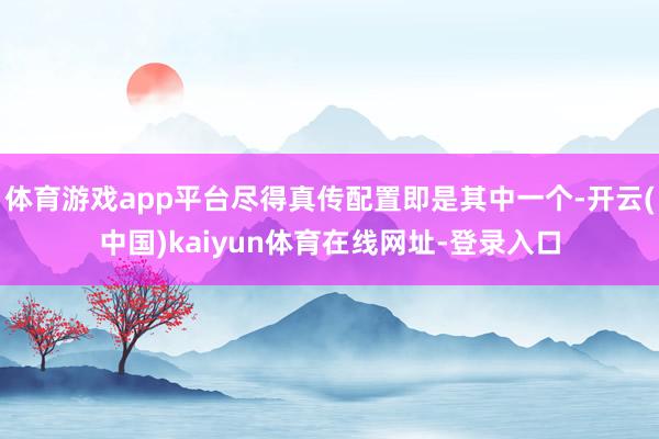 体育游戏app平台尽得真传配置即是其中一个-开云(中国)kaiyun体育在线网址-登录入口
