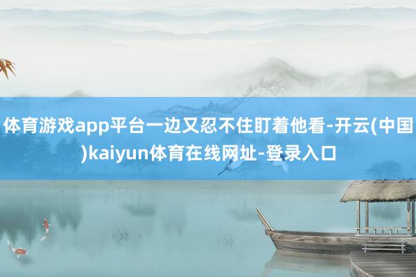 体育游戏app平台一边又忍不住盯着他看-开云(中国)kaiyun体育在线网址-登录入口