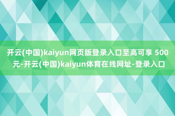 开云(中国)kaiyun网页版登录入口至高可享 500 元-开云(中国)kaiyun体育在线网址-登录入口