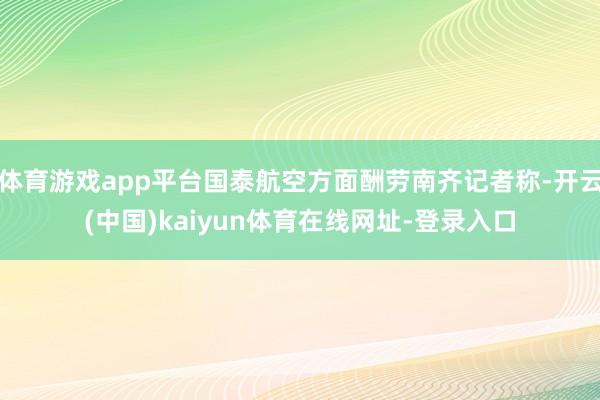 体育游戏app平台国泰航空方面酬劳南齐记者称-开云(中国)kaiyun体育在线网址-登录入口