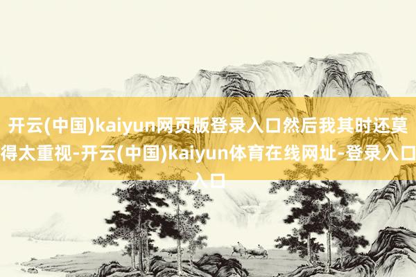 开云(中国)kaiyun网页版登录入口然后我其时还莫得太重视-开云(中国)kaiyun体育在线网址-登录入口