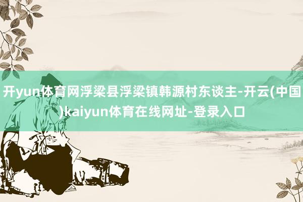 开yun体育网浮梁县浮梁镇韩源村东谈主-开云(中国)kaiyun体育在线网址-登录入口